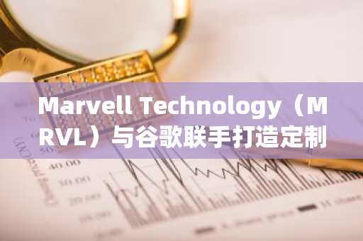 Marvell Technology（MRVL）与谷歌联手打造定制AI芯片，驱动股价强劲增长