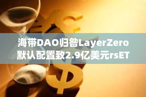 海带DAO归咎LayerZero默认配置致2.9亿美元rsETH桥接事件