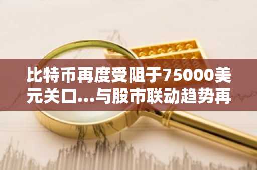 比特币再度受阻于75000美元关口…与股市联动趋势再度增强