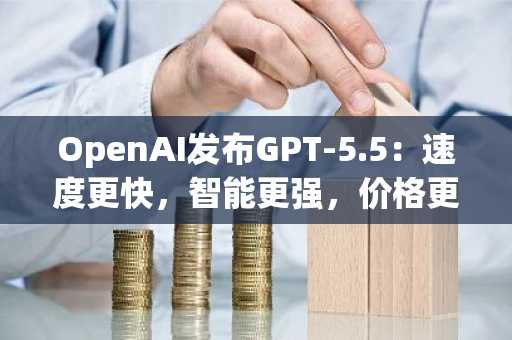 OpenAI发布GPT-5.5:速度更快,智能更强,价格更高