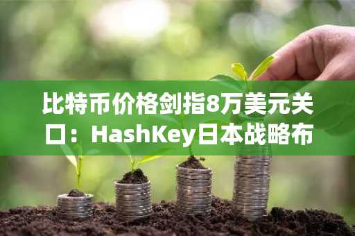 比特币价格剑指8万美元关口：HashKey日本战略布局引市场热议
