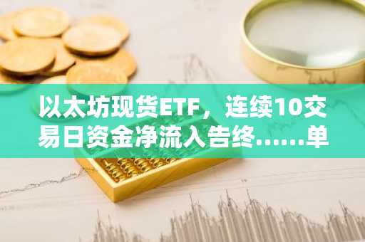 以太坊现货ETF，连续10交易日资金净流入告终……单日净流出7594万美元