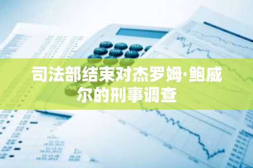 司法部结束对杰罗姆·鲍威尔的刑事调查
