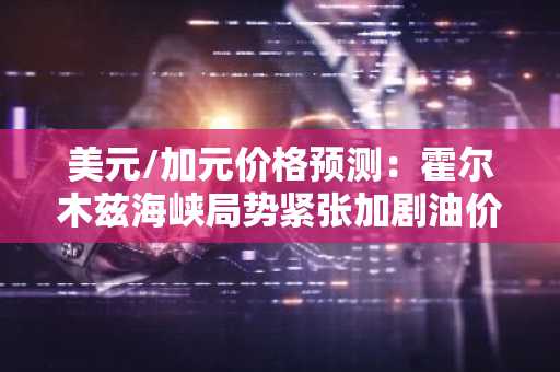 美元/加元价格预测：霍尔木兹海峡局势紧张加剧油价涨势的关键分析