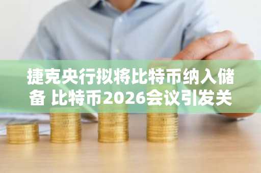 捷克央行拟将比特币纳入储备 比特币2026会议引发关注