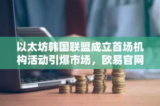 以太坊韩国联盟成立首场机构活动引爆市场，欧易官网下载快速注册参与