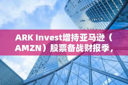ARK Invest增持亚马逊(AMZN)股票备战财报季,并清仓艾瑞迪姆股份