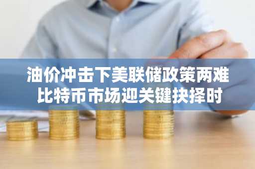 油价冲击下美联储政策两难 比特币市场迎关键抉择时刻
