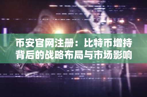 币安官网注册:比特币增持背后的战略布局与市场影响