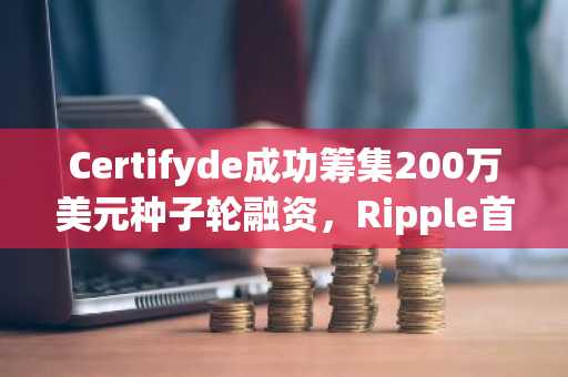Certifyde成功筹集200万美元种子轮融资，Ripple首席执行官参与投资