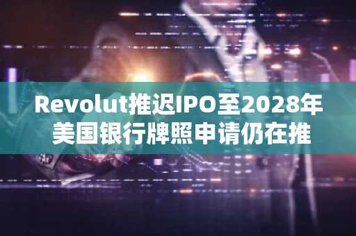 Revolut推迟IPO至2028年 美国银行牌照申请仍在推进