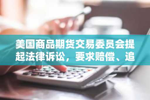 美国商品期货交易委员会提起法律诉讼,要求赔偿、追缴非法所得并禁止交易