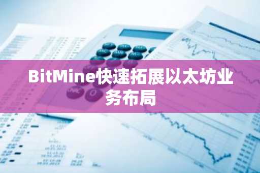 BitMine快速拓展以太坊业务布局