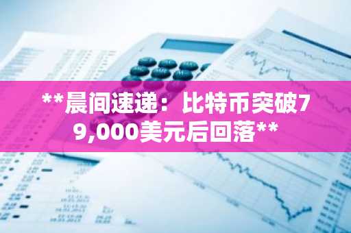 **晨间速递:比特币突破79,000美元后回落**
