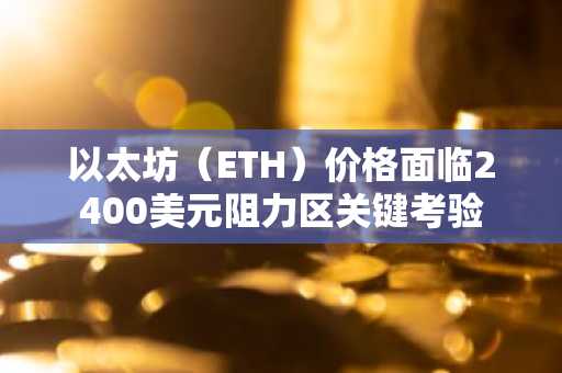 以太坊（ETH）价格面临2400美元阻力区关键考验