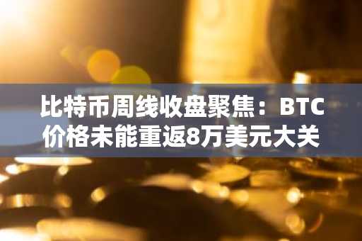 比特币周线收盘聚焦:BTC价格未能重返8万美元大关