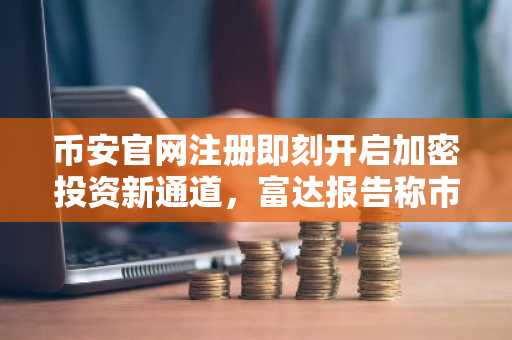 币安官网注册即刻开启加密投资新通道，富达报告称市场探底在即