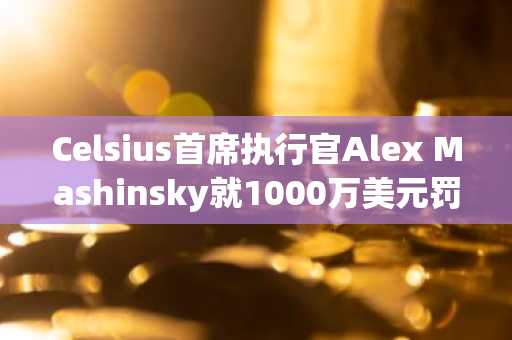 Celsius首席执行官Alex Mashinsky就1000万美元罚款与FTC和解,并面临加密行业永久禁令
