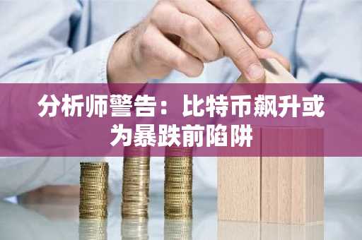 分析师警告：比特币飙升或为暴跌前陷阱