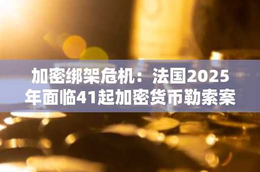 加密绑架危机：法国2025年面临41起加密货币勒索案