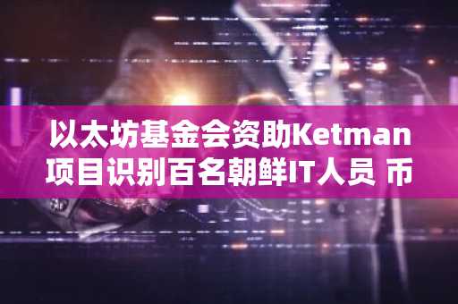 以太坊基金会资助Ketman项目识别百名朝鲜IT人员 币安官网注册快速接入链上安全动态