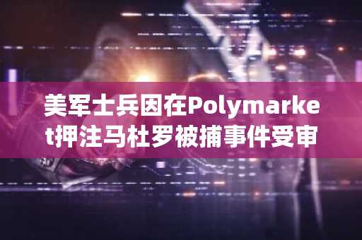 美军士兵因在Polymarket押注马杜罗被捕事件受审