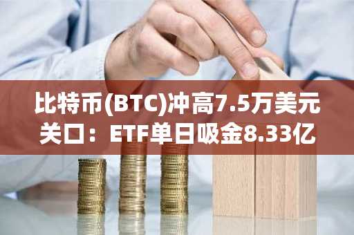比特币(BTC)冲高7.5万美元关口：ETF单日吸金8.33亿美元，大鳄持仓激增210亿