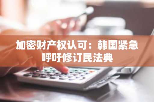 加密财产权认可：韩国紧急呼吁修订民法典